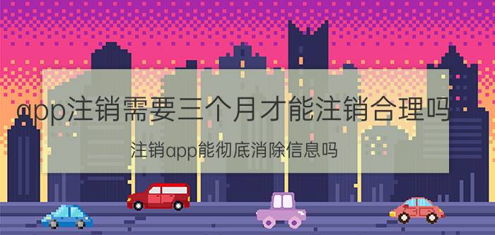 app注销需要三个月才能注销合理吗 注销app能彻底消除信息吗？